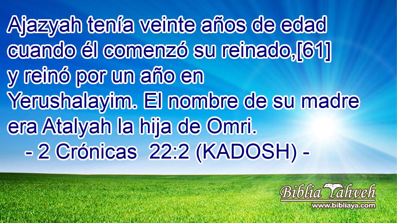  Ajazyah tenía veinte años de edad cuando él comenzó su reinado,[61] y reinó por un año en Yerushalayim. El nombre de su madre era Atalyah la hija de Omri. 