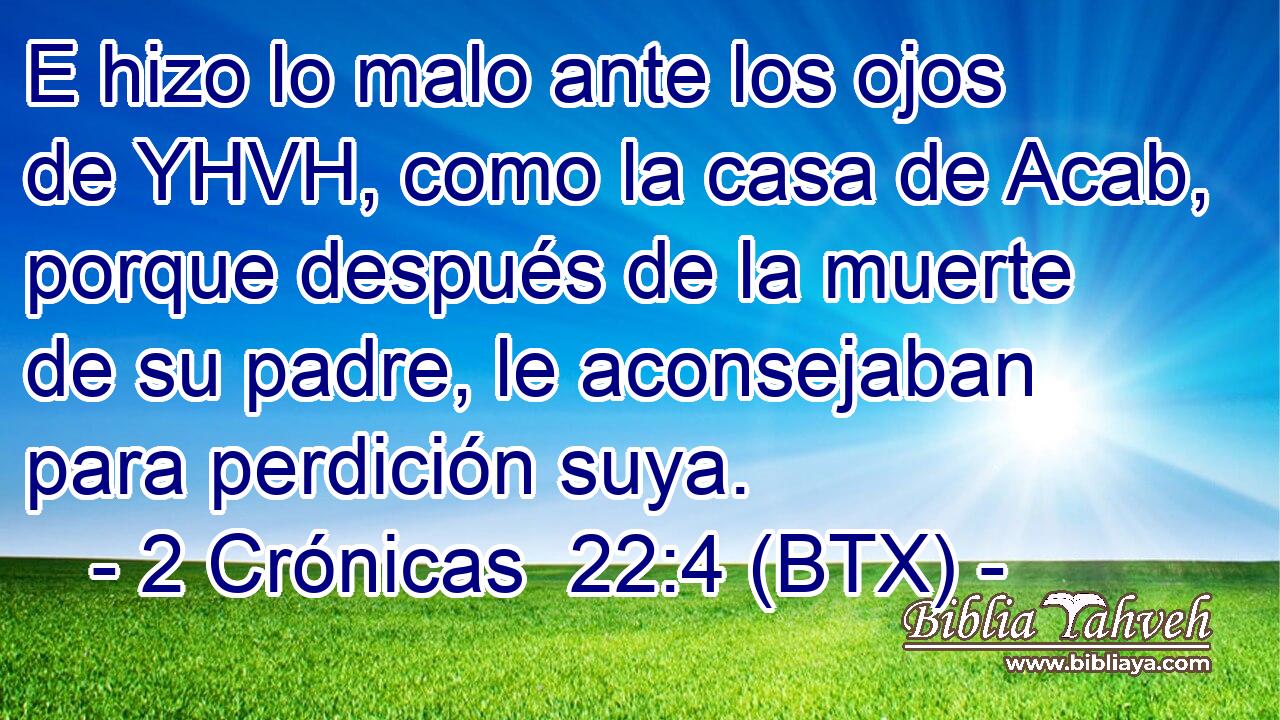 E hizo lo malo ante los ojos de YHVH, como la casa de Acab, porque después de la muerte de su padre, le aconsejaban para perdición suya.