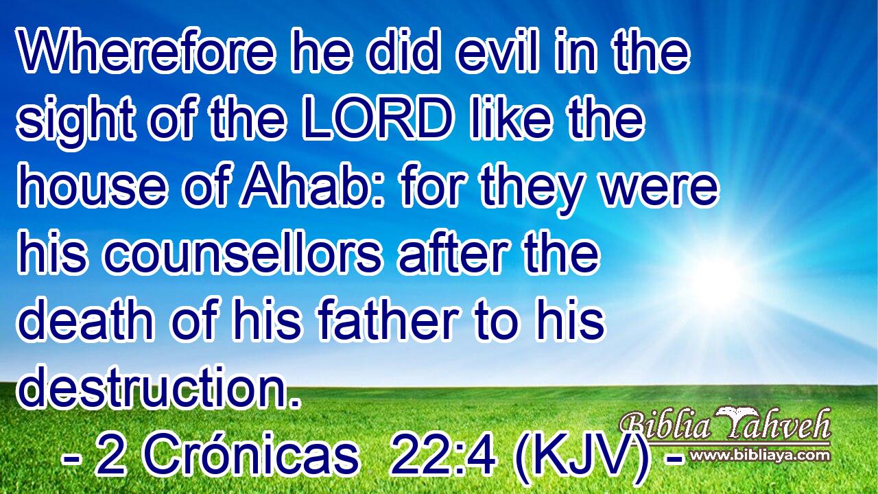 Wherefore he did evil in the sight of the LORD like the house of Ahab: for they were his counsellors after the death of his father to his destruction.