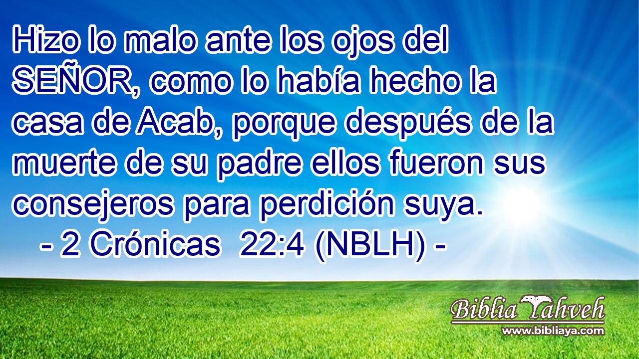  Hizo lo malo ante los ojos del SEÑOR, como lo había hecho la casa de Acab, porque después de la muerte de su padre ellos fueron sus consejeros para perdición suya. 