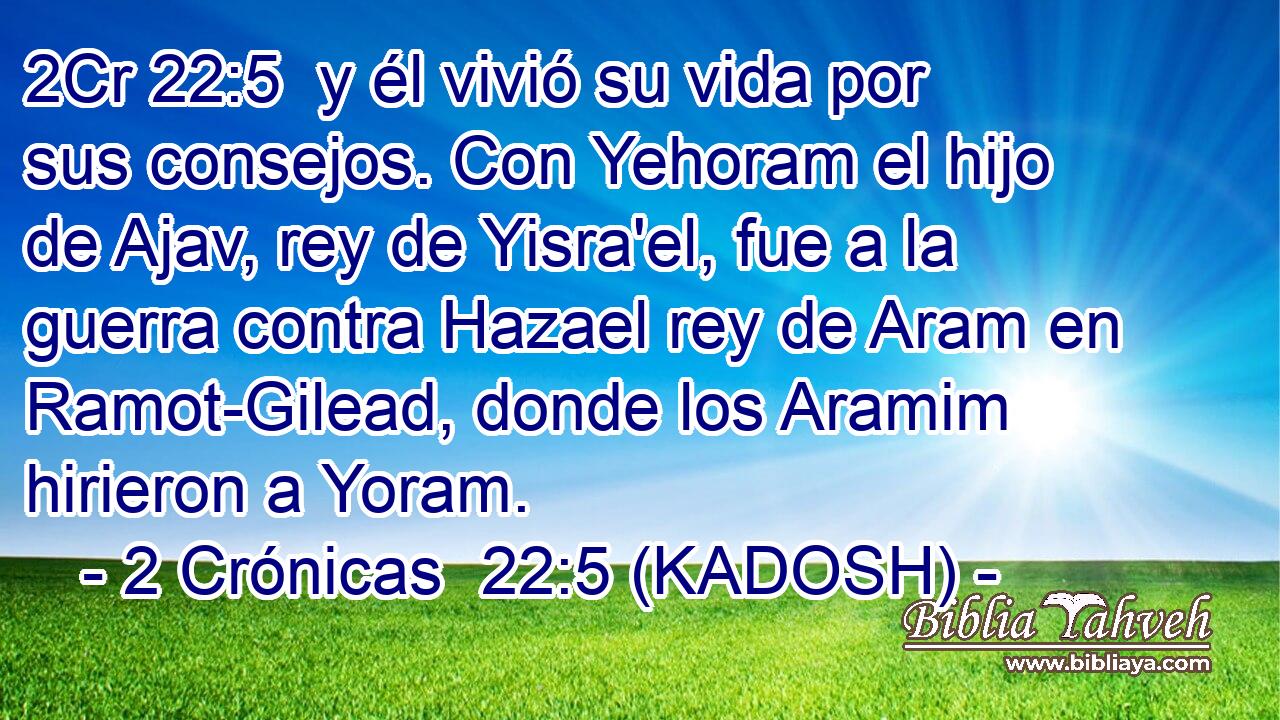  y él vivió su vida por sus consejos. Con Yehoram el hijo de Ajav, rey de Yisra'el, fue a la guerra contra Hazael rey de Aram en Ramot-Gilead, donde los Aramim hirieron a Yoram. 