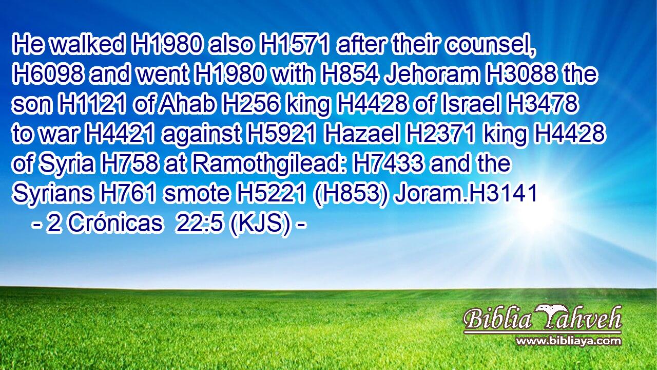He walked H1980 also H1571 after their counsel, H6098 and went H1980 with H854 Jehoram H3088 the son H1121 of Ahab H256 king H4428 of Israel H3478 to war H4421 against H5921 Hazael H2371 king H4428 of Syria H758 at Ramothgilead: H7433 and the Syrians H761 smote H5221 (H853) Joram.H3141