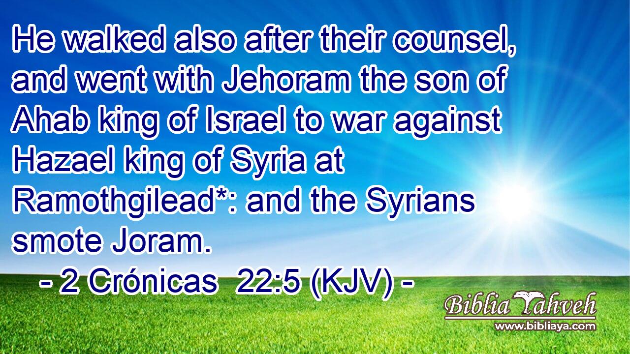 He walked also after their counsel, and went with Jehoram the son of Ahab king of Israel to war against Hazael king of Syria at Ramothgilead*: and the Syrians smote Joram.