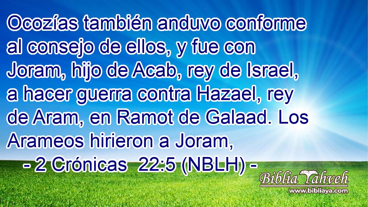 Ocozías también anduvo conforme al consejo de ellos, y fue con Joram, hijo de Acab, rey de Israel, a hacer guerra contra Hazael, rey de Aram, en Ramot de Galaad. Los Arameos hirieron a Joram, 