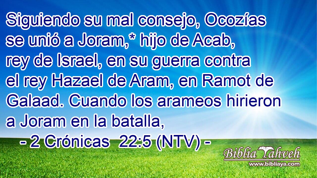 Siguiendo su mal consejo, Ocozías se unió a Joram,* hijo de Acab, rey de Israel, en su guerra contra el rey Hazael de Aram, en Ramot de Galaad. Cuando los arameos hirieron a Joram en la batalla,