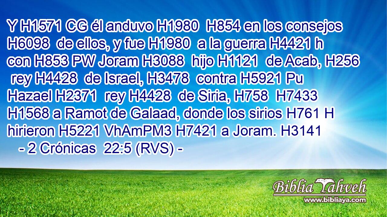 Y H1571 CG él anduvo H1980  H854 en los consejos H6098  de ellos, y fue H1980  a la guerra H4421 h con H853 PW Joram H3088  hijo H1121  de Acab, H256  rey H4428  de Israel, H3478  contra H5921 Pu Hazael H2371  rey H4428  de Siria, H758  H7433 H1568 a Ramot de Galaad, donde los sirios H761 H hirieron H5221 VhAmPM3 H7421 a Joram. H3141  