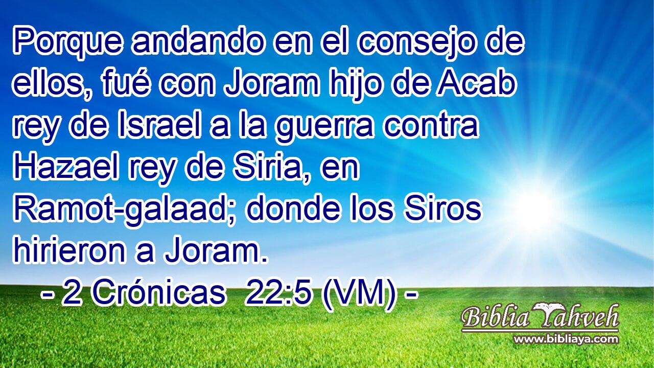  Porque andando en el consejo de ellos, fué con Joram hijo de Acab rey de Israel a la guerra contra Hazael rey de Siria, en Ramot-galaad; donde los Siros hirieron a Joram. 