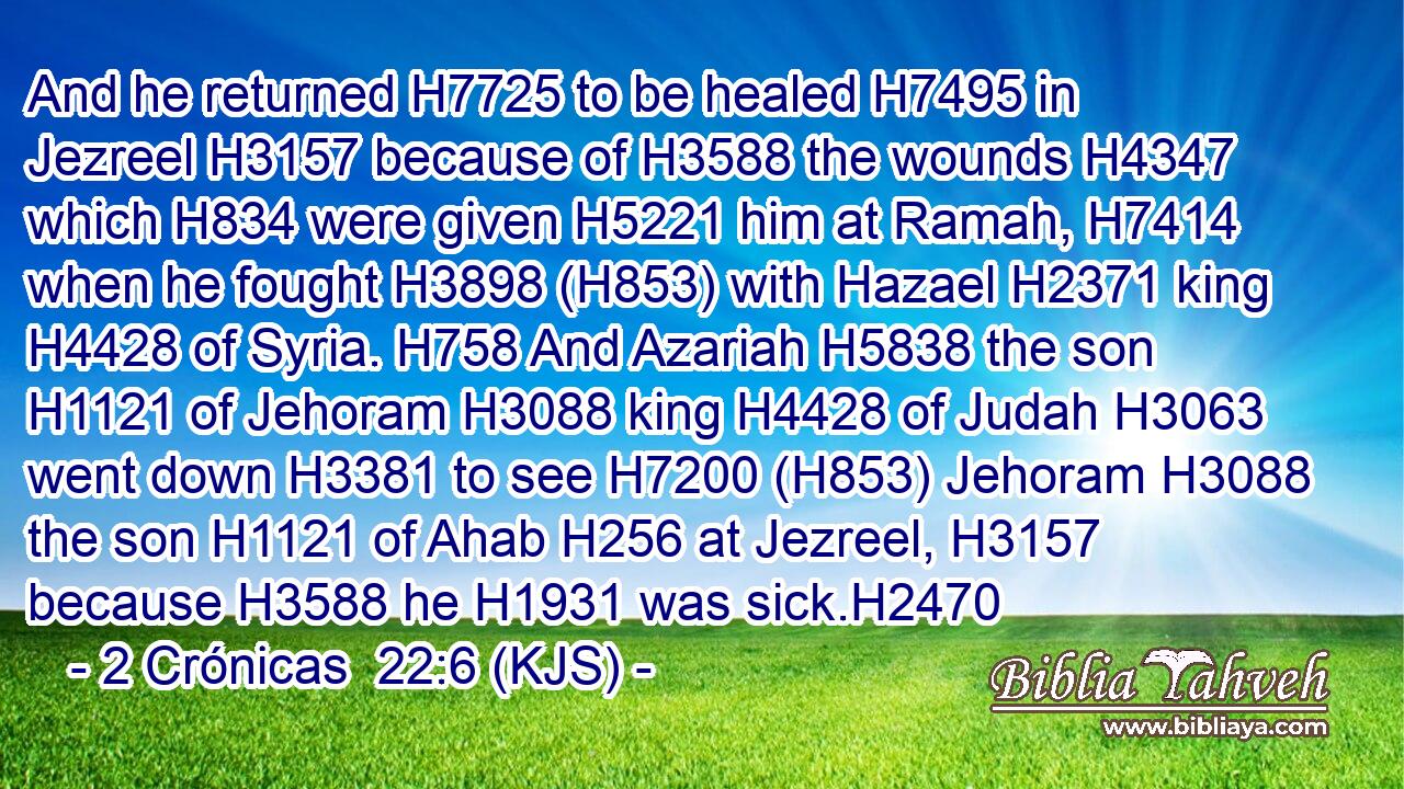 And he returned H7725 to be healed H7495 in Jezreel H3157 because of H3588 the wounds H4347 which H834 were given H5221 him at Ramah, H7414 when he fought H3898 (H853) with Hazael H2371 king H4428 of Syria. H758 And Azariah H5838 the son H1121 of Jehoram H3088 king H4428 of Judah H3063 went down H3381 to see H7200 (H853) Jehoram H3088 the son H1121 of Ahab H256 at Jezreel, H3157 because H3588 he H1931 was sick.H2470
