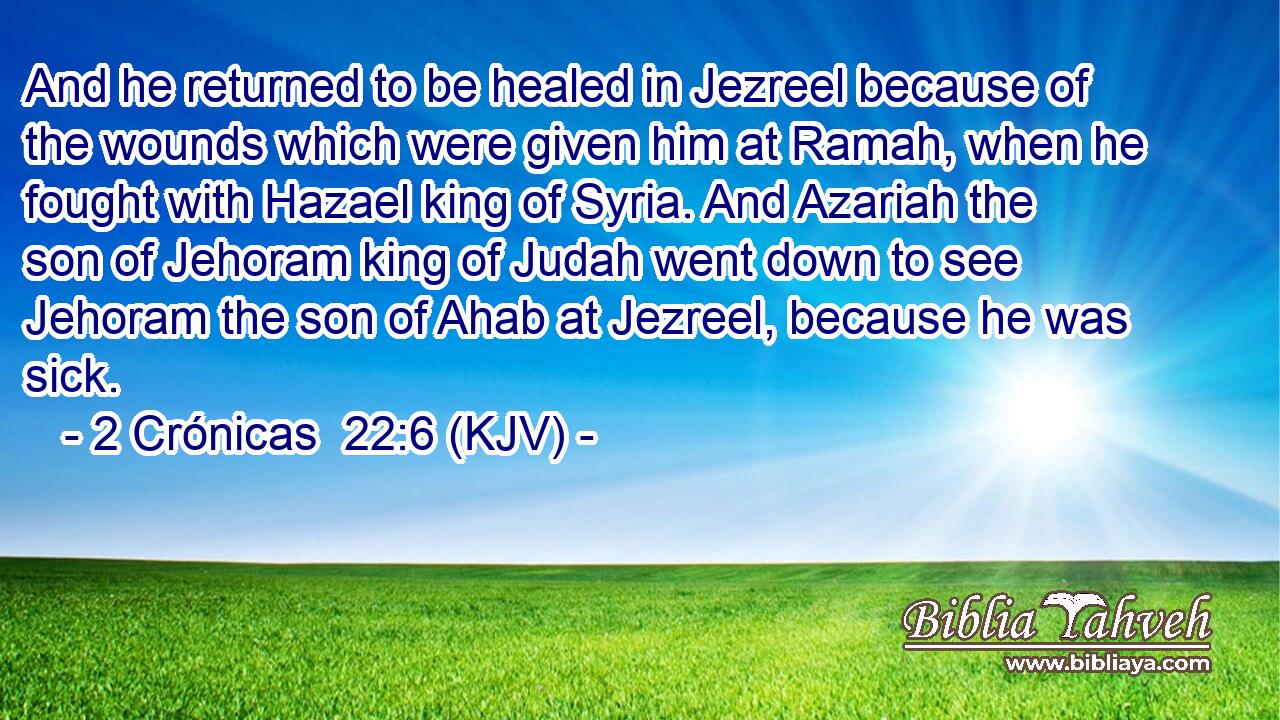 And he returned to be healed in Jezreel because of the wounds which were given him at Ramah, when he fought with Hazael king of Syria. And Azariah the son of Jehoram king of Judah went down to see Jehoram the son of Ahab at Jezreel, because he was sick.