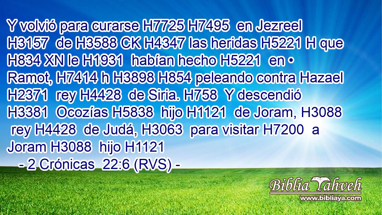 Y volvió para curarse H7725 H7495  en Jezreel H3157  de H3588 CK H4347 las heridas H5221 H que H834 XN le H1931  habían hecho H5221  en • Ramot, H7414 h H3898 H854 peleando contra Hazael H2371  rey H4428  de Siria. H758  Y descendió H3381  Ocozías H5838  hijo H1121  de Joram, H3088  rey H4428  de Judá, H3063  para visitar H7200  a Joram H3088  hijo H1121 
