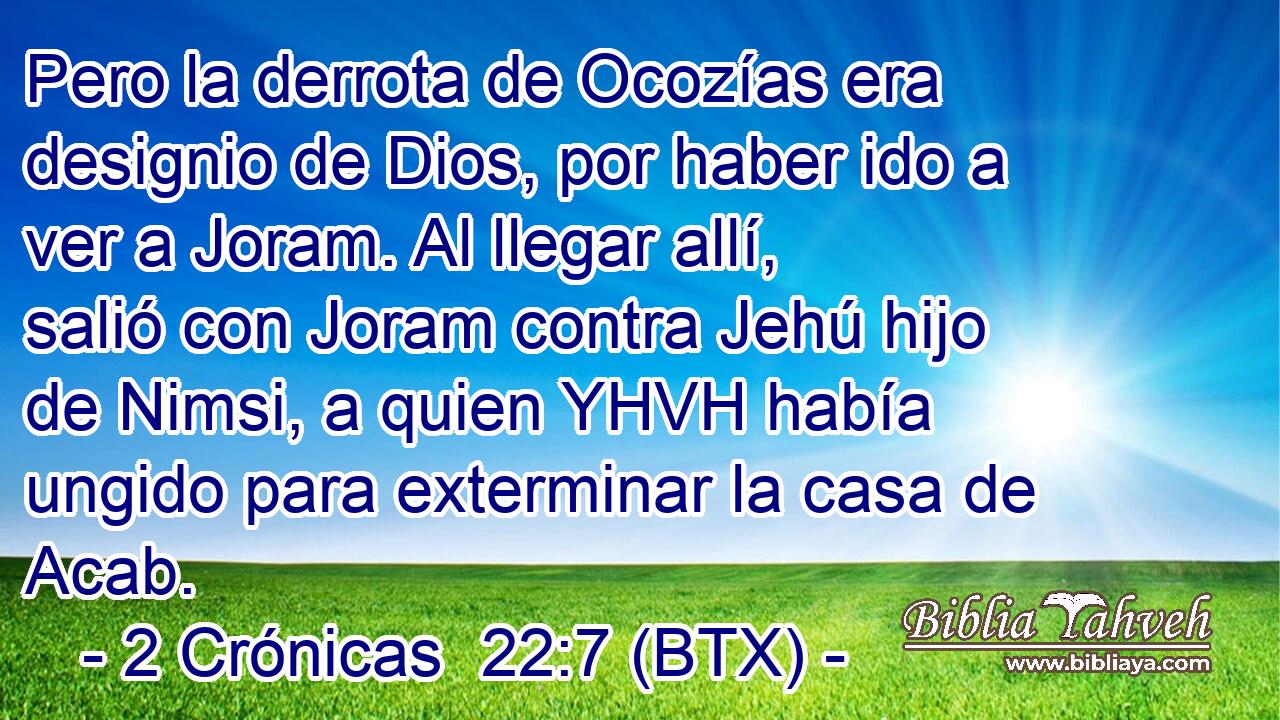 Pero la derrota de Ocozías era designio de Dios, por haber ido a ver a Joram. Al llegar allí, salió con Joram contra Jehú hijo de Nimsi, a quien YHVH había ungido para exterminar la casa de Acab.
