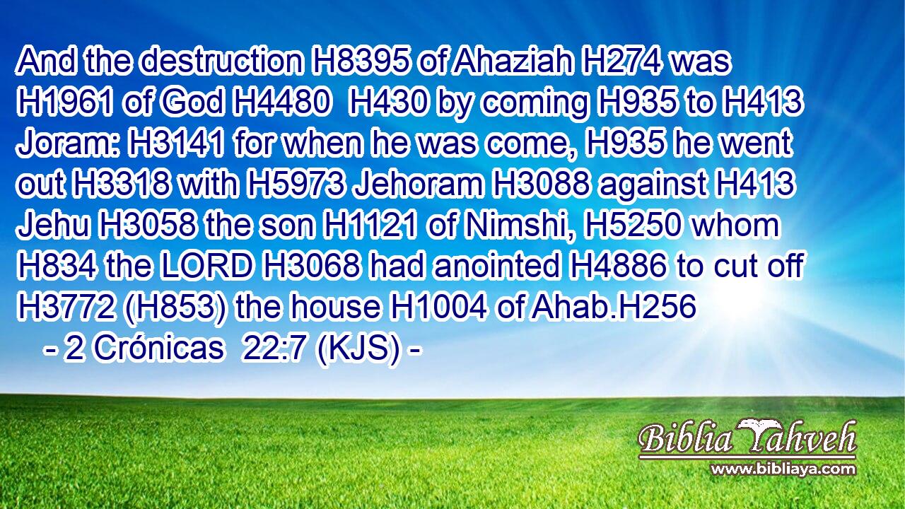 And the destruction H8395 of Ahaziah H274 was H1961 of God H4480  H430 by coming H935 to H413 Joram: H3141 for when he was come, H935 he went out H3318 with H5973 Jehoram H3088 against H413 Jehu H3058 the son H1121 of Nimshi, H5250 whom H834 the LORD H3068 had anointed H4886 to cut off H3772 (H853) the house H1004 of Ahab.H256