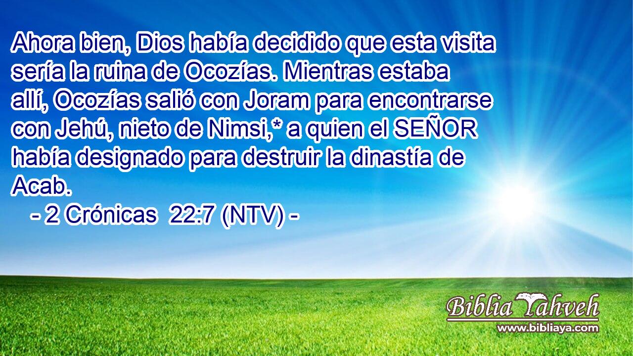 Ahora bien, Dios había decidido que esta visita sería la ruina de Ocozías. Mientras estaba allí, Ocozías salió con Joram para encontrarse con Jehú, nieto de Nimsi,* a quien el SEÑOR había designado para destruir la dinastía de Acab.
