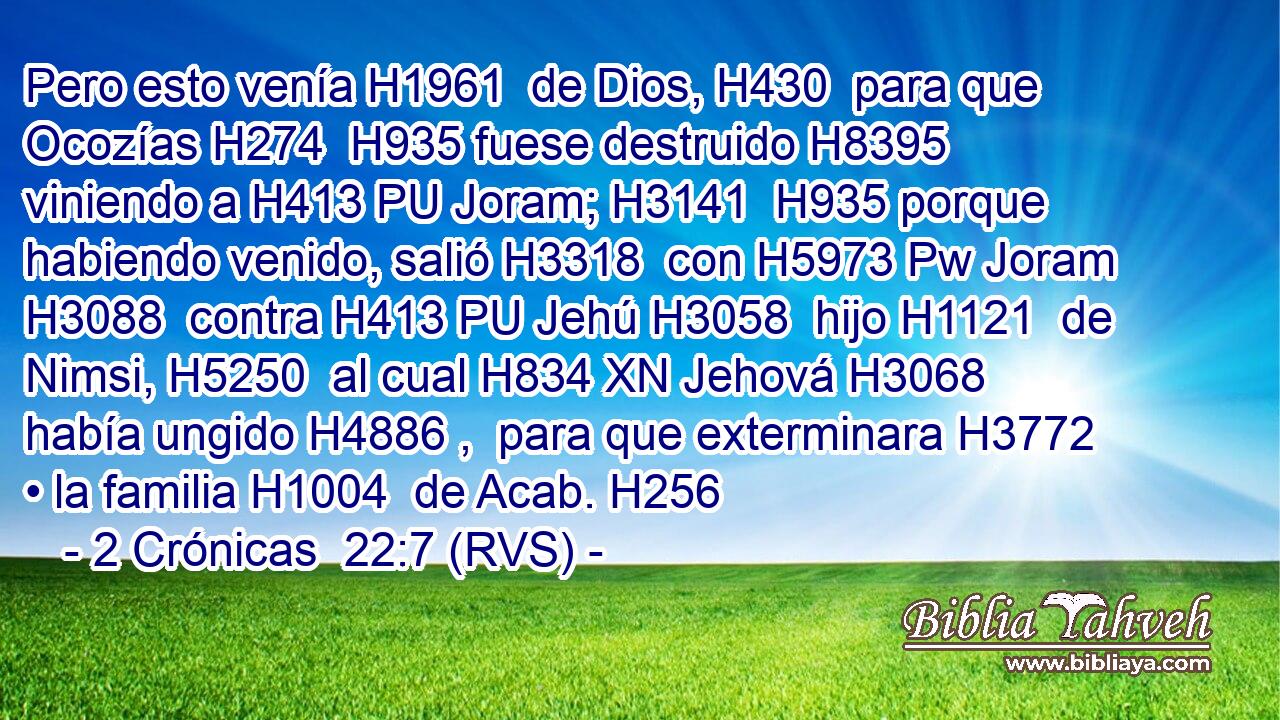 Pero esto venía H1961  de Dios, H430  para que Ocozías H274  H935 fuese destruido H8395  viniendo a H413 PU Joram; H3141  H935 porque habiendo venido, salió H3318  con H5973 Pw Joram H3088  contra H413 PU Jehú H3058  hijo H1121  de Nimsi, H5250  al cual H834 XN Jehová H3068  había ungido H4886 ,  para que exterminara H3772  • la familia H1004  de Acab. H256  