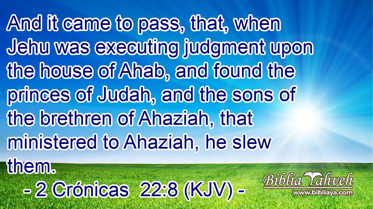And it came to pass, that, when Jehu was executing judgment upon the house of Ahab, and found the princes of Judah, and the sons of the brethren of Ahaziah, that ministered to Ahaziah, he slew them.