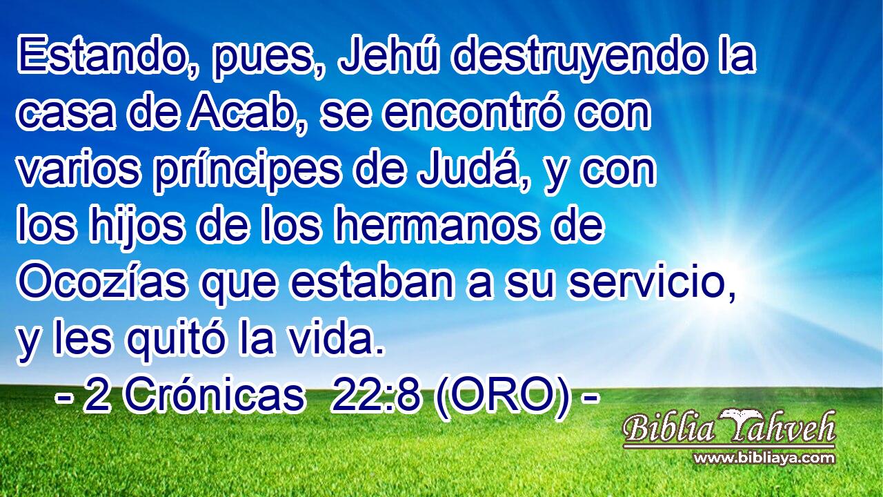  Estando, pues, Jehú destruyendo la casa de Acab, se encontró con varios príncipes de Judá, y con los hijos de los hermanos de Ocozías que estaban a su servicio, y les quitó la vida. 