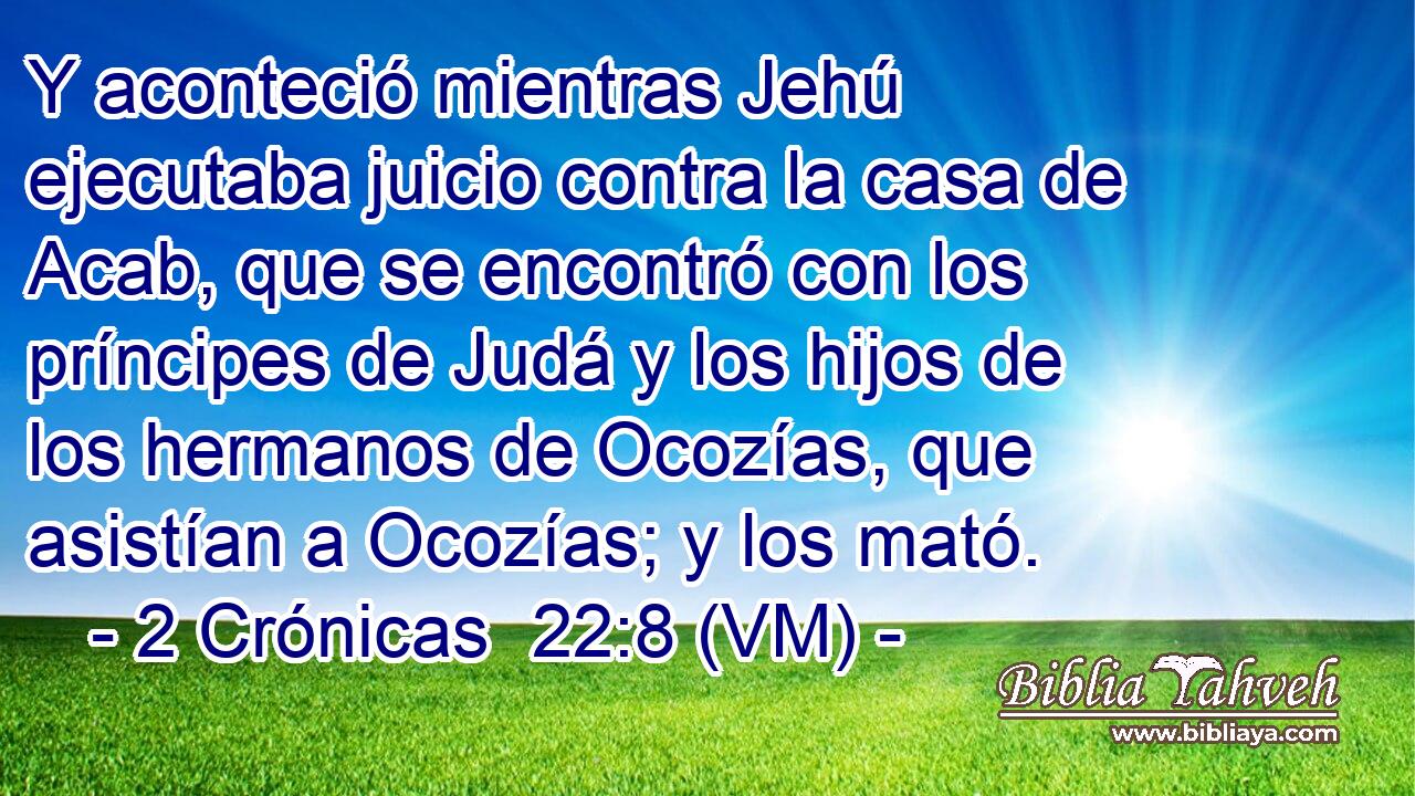  Y aconteció mientras Jehú ejecutaba juicio contra la casa de Acab, que se encontró con los príncipes de Judá y los hijos de los hermanos de Ocozías, que asistían a Ocozías; y los mató. 