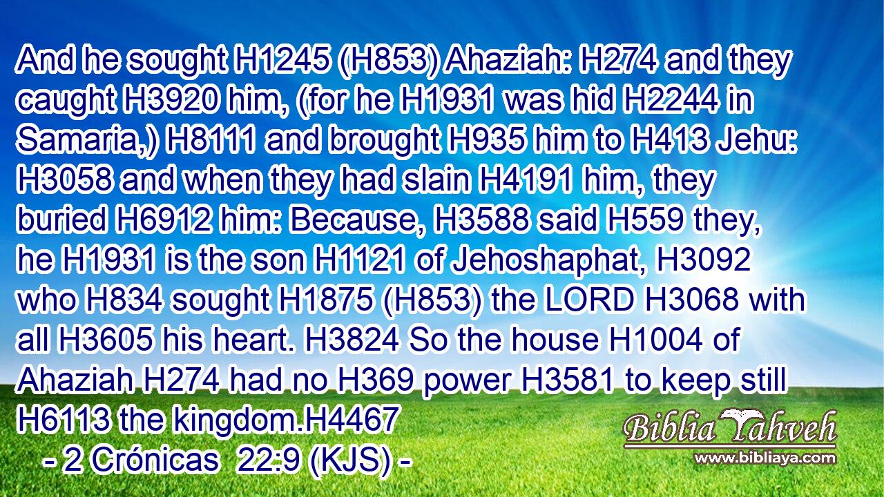 And he sought H1245 (H853) Ahaziah: H274 and they caught H3920 him, (for he H1931 was hid H2244 in Samaria,) H8111 and brought H935 him to H413 Jehu: H3058 and when they had slain H4191 him, they buried H6912 him: Because, H3588 said H559 they, he H1931 is the son H1121 of Jehoshaphat, H3092 who H834 sought H1875 (H853) the LORD H3068 with all H3605 his heart. H3824 So the house H1004 of Ahaziah H274 had no H369 power H3581 to keep still H6113 the kingdom.H4467