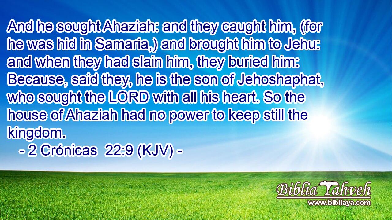 And he sought Ahaziah: and they caught him, (for he was hid in Samaria,) and brought him to Jehu: and when they had slain him, they buried him: Because, said they, he is the son of Jehoshaphat, who sought the LORD with all his heart. So the house of Ahaziah had no power to keep still the kingdom.