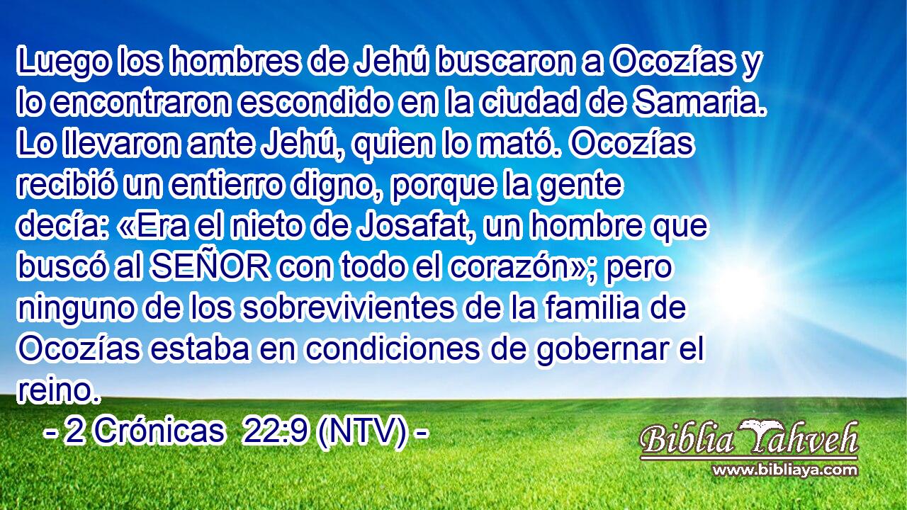 Luego los hombres de Jehú buscaron a Ocozías y lo encontraron escondido en la ciudad de Samaria. Lo llevaron ante Jehú, quien lo mató. Ocozías recibió un entierro digno, porque la gente decía: «Era el nieto de Josafat, un hombre que buscó al SEÑOR con todo el corazón»; pero ninguno de los sobrevivientes de la familia de Ocozías estaba en condiciones de gobernar el reino.