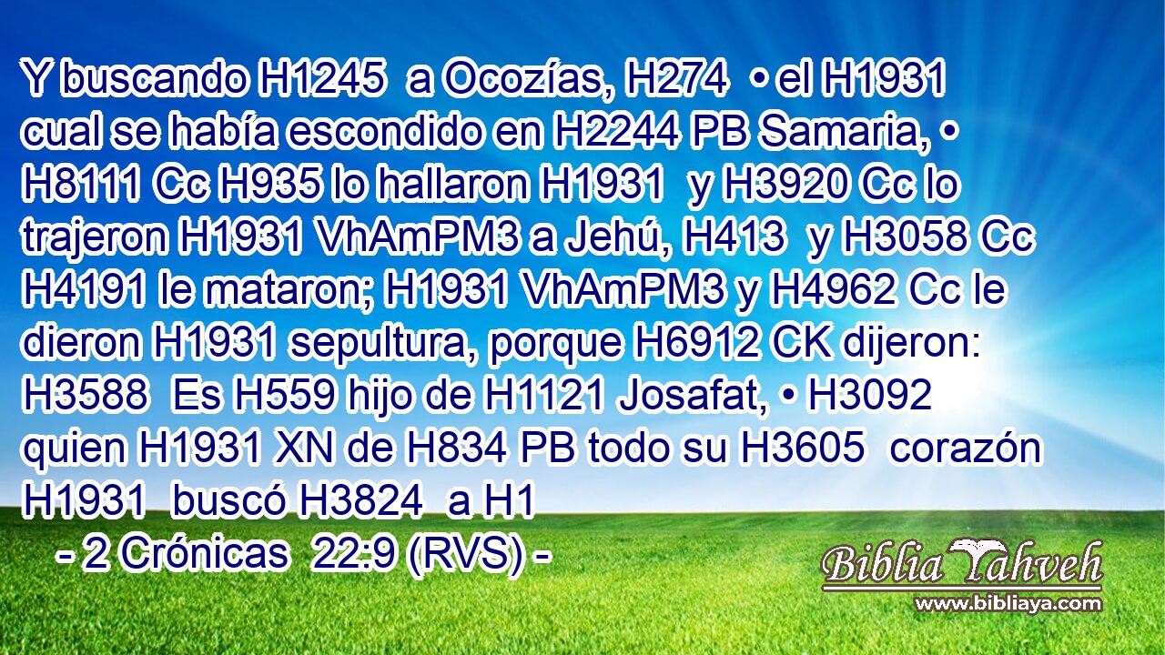 Y buscando H1245  a Ocozías, H274  • el H1931  cual se había escondido en H2244 PB Samaria, • H8111 Cc H935 lo hallaron H1931  y H3920 Cc lo trajeron H1931 VhAmPM3 a Jehú, H413  y H3058 Cc H4191 le mataron; H1931 VhAmPM3 y H4962 Cc le dieron H1931 sepultura, porque H6912 CK dijeron: H3588  Es H559 hijo de H1121 Josafat, • H3092  quien H1931 XN de H834 PB todo su H3605  corazón H1931  buscó H3824  a H1