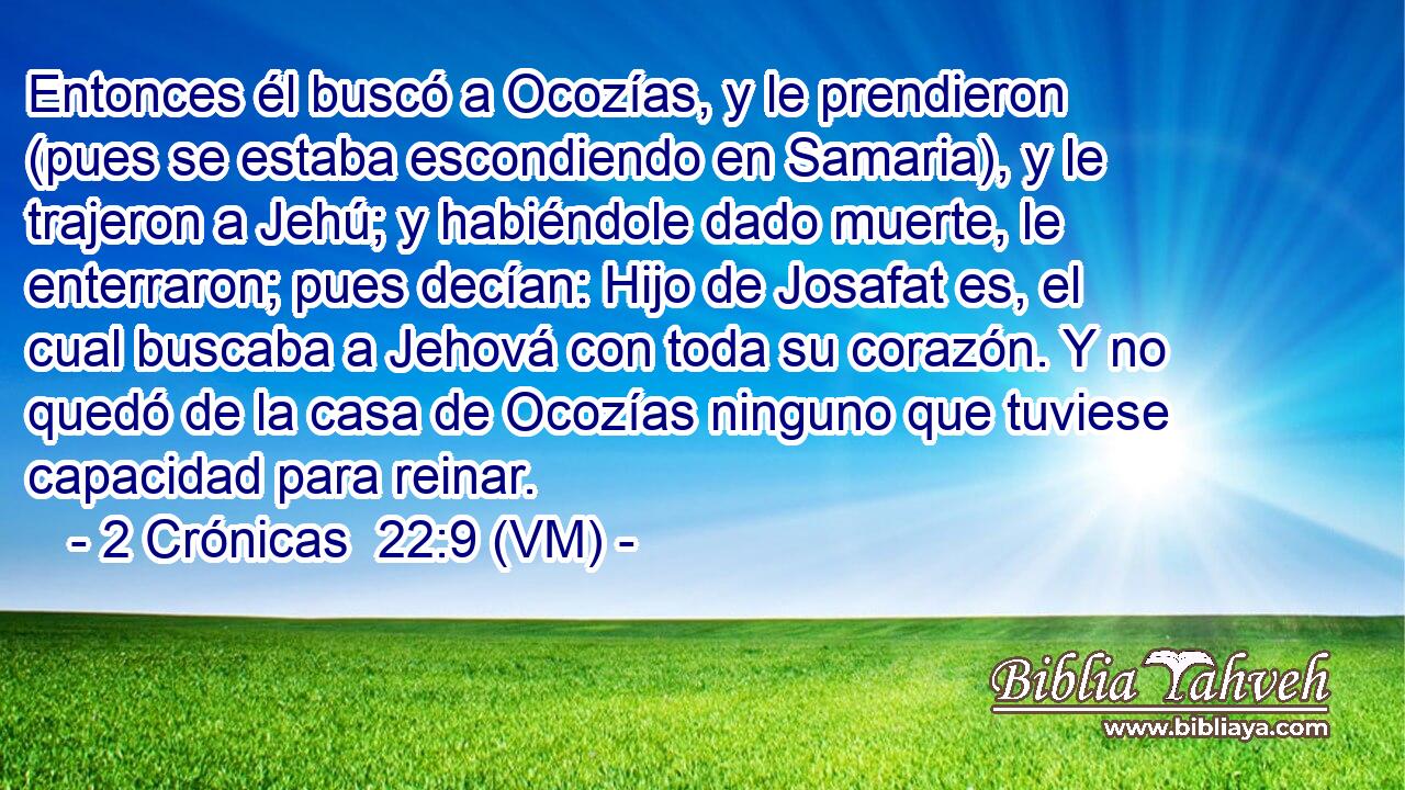  Entonces él buscó a Ocozías, y le prendieron (pues se estaba escondiendo en Samaria), y le trajeron a Jehú; y habiéndole dado muerte, le enterraron; pues decían: Hijo de Josafat es, el cual buscaba a Jehová con toda su corazón. Y no quedó de la casa de Ocozías ninguno que tuviese capacidad para reinar. 