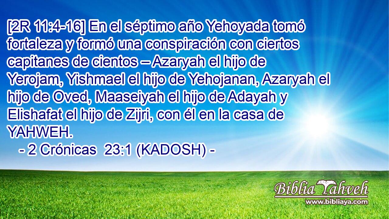  [2R 11:4-16] En el séptimo año Yehoyada tomó fortaleza y formó una conspiración con ciertos capitanes de cientos – Azaryah el hijo de Yerojam, Yishmael el hijo de Yehojanan, Azaryah el hijo de Oved, Maaseiyah el hijo de Adayah y Elishafat el hijo de Zijri, con él en la casa de YAHWEH. 