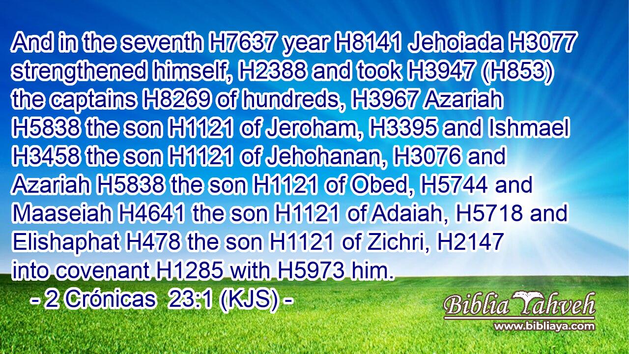 And in the seventh H7637 year H8141 Jehoiada H3077 strengthened himself, H2388 and took H3947 (H853) the captains H8269 of hundreds, H3967 Azariah H5838 the son H1121 of Jeroham, H3395 and Ishmael H3458 the son H1121 of Jehohanan, H3076 and Azariah H5838 the son H1121 of Obed, H5744 and Maaseiah H4641 the son H1121 of Adaiah, H5718 and Elishaphat H478 the son H1121 of Zichri, H2147 into covenant H1285 with H5973 him.