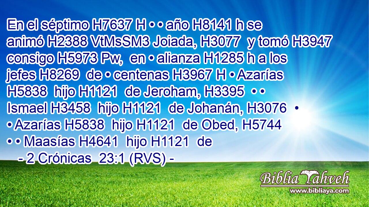 En el séptimo H7637 H • • año H8141 h se animó H2388 VtMsSM3 Joiada, H3077  y tomó H3947  consigo H5973 Pw,  en • alianza H1285 h a los jefes H8269  de • centenas H3967 H • Azarías H5838  hijo H1121  de Jeroham, H3395  • • Ismael H3458  hijo H1121  de Johanán, H3076  • • Azarías H5838  hijo H1121  de Obed, H5744  • • Maasías H4641  hijo H1121  de 