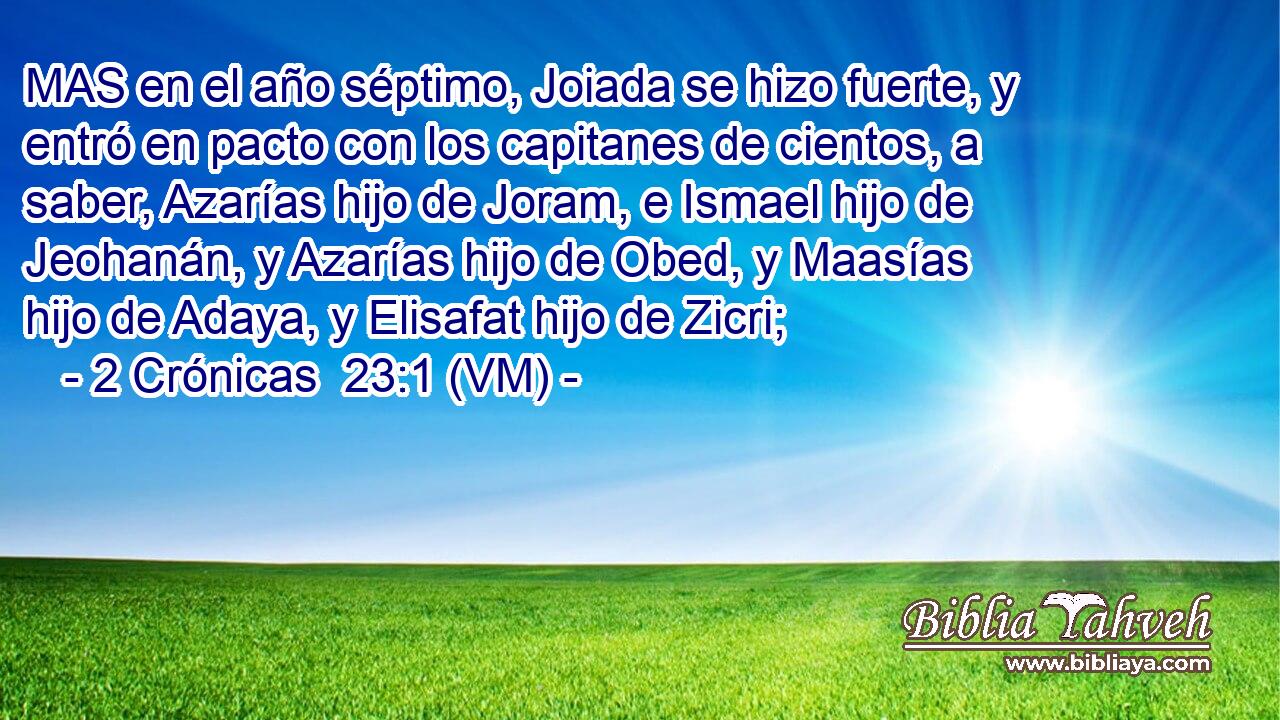  MAS en el año séptimo, Joiada se hizo fuerte, y entró en pacto con los capitanes de cientos, a saber, Azarías hijo de Joram, e Ismael hijo de Jeohanán, y Azarías hijo de Obed, y Maasías hijo de Adaya, y Elisafat hijo de Zicri; 