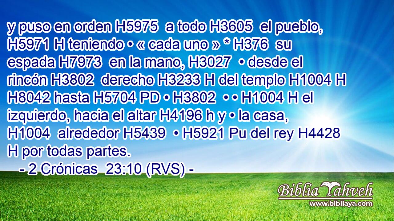 y puso en orden H5975  a todo H3605  el pueblo, H5971 H teniendo • « cada uno » * H376  su espada H7973  en la mano, H3027  • desde el rincón H3802  derecho H3233 H del templo H1004 H H8042 hasta H5704 PD • H3802  • • H1004 H el izquierdo, hacia el altar H4196 h y • la casa, H1004  alrededor H5439  • H5921 Pu del rey H4428 H por todas partes. 