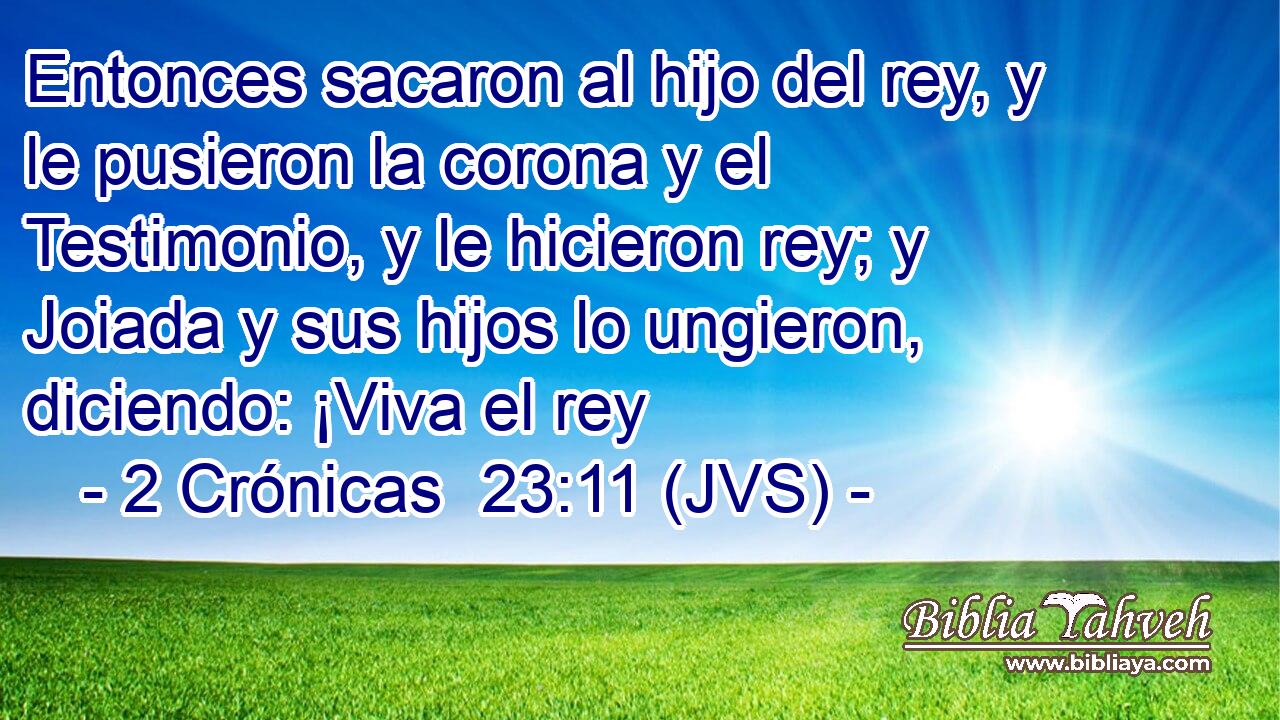 Entonces sacaron al hijo del rey, y le pusieron la corona y el Testimonio, y le hicieron rey; y Joiada y sus hijos lo ungieron, diciendo: ¡Viva el rey