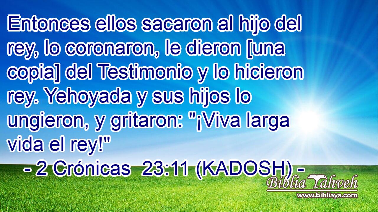  Entonces ellos sacaron al hijo del rey, lo coronaron, le dieron [una copia] del Testimonio y lo hicieron rey. Yehoyada y sus hijos lo ungieron, y gritaron: 