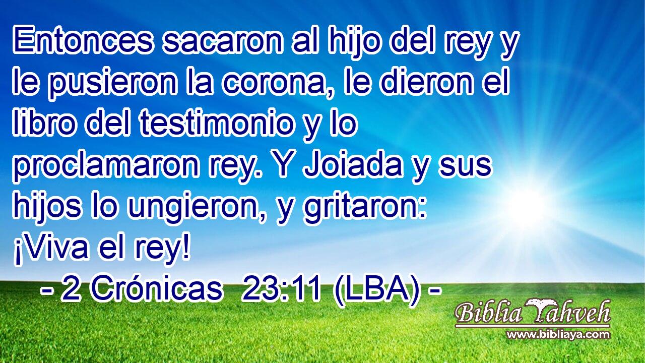 Entonces sacaron al hijo del rey y le pusieron la corona, le dieron el libro del testimonio y lo proclamaron rey. Y Joiada y sus hijos lo ungieron, y gritaron: ¡Viva el rey!