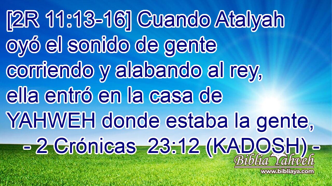  [2R 11:13-16] Cuando Atalyah oyó el sonido de gente corriendo y alabando al rey, ella entró en la casa de YAHWEH donde estaba la gente, 