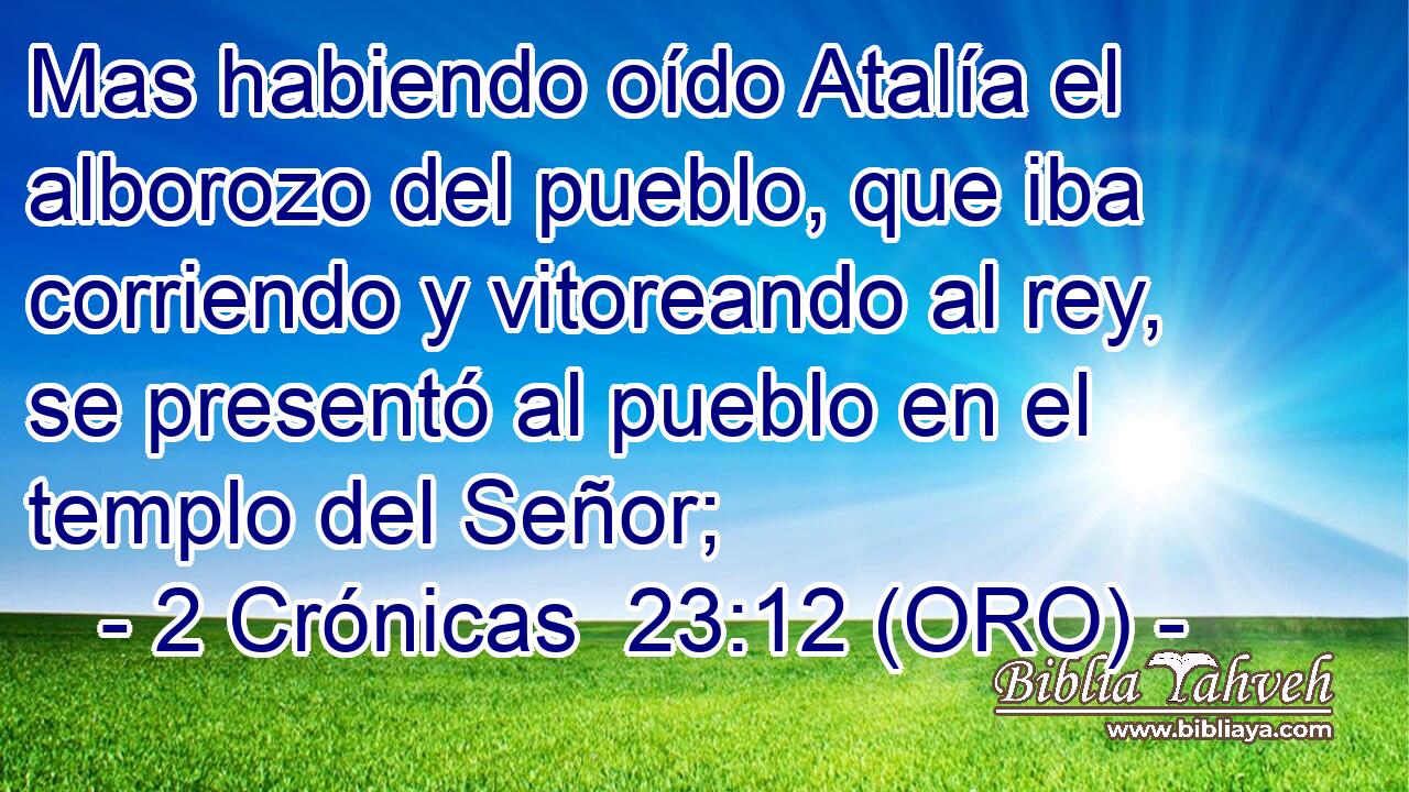  Mas habiendo oído Atalía el alborozo del pueblo, que iba corriendo y vitoreando al rey, se presentó al pueblo en el templo del Señor; 