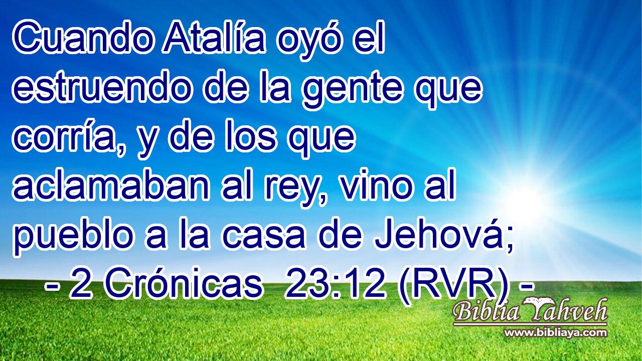 Cuando Atalía oyó el estruendo de la gente que corría, y de los que aclamaban al rey, vino al pueblo a la casa de Jehová;