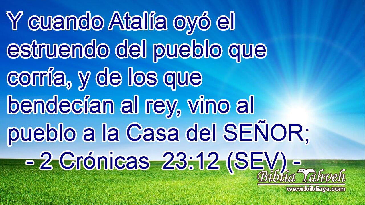Y cuando Atalía oyó el estruendo del pueblo que corría, y de los que bendecían al rey, vino al pueblo a la Casa del SEÑOR;