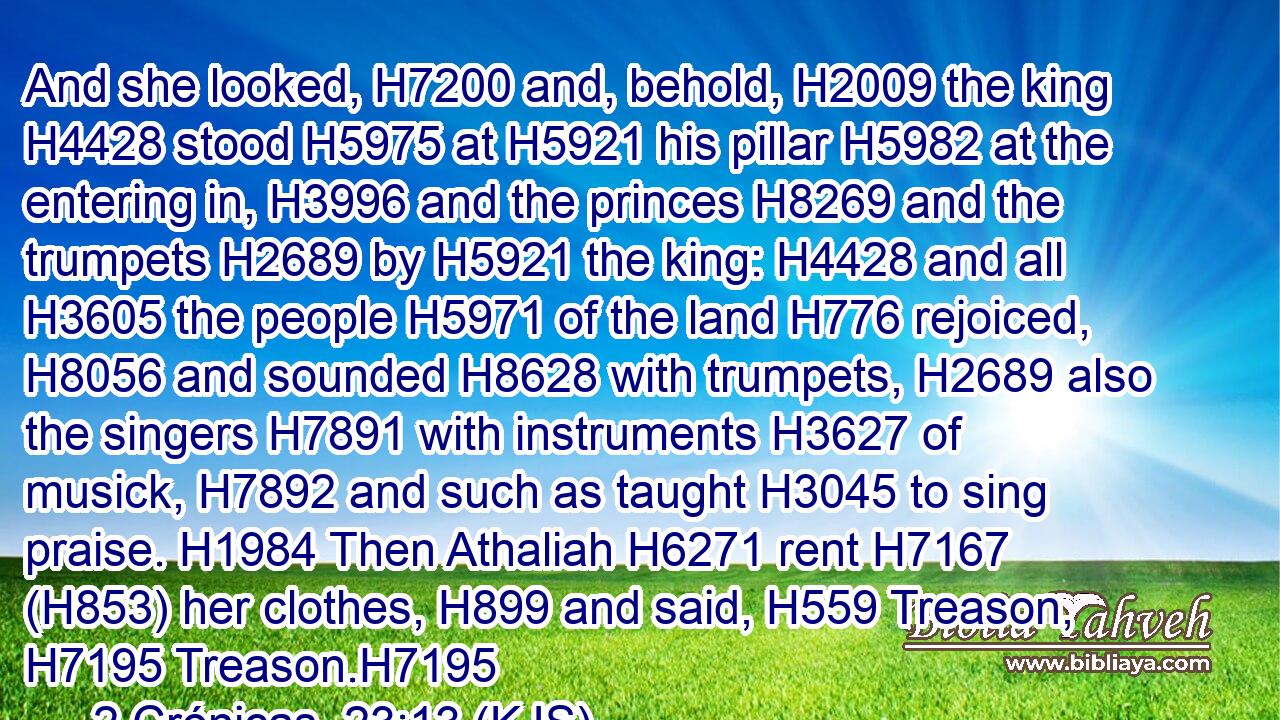 And she looked, H7200 and, behold, H2009 the king H4428 stood H5975 at H5921 his pillar H5982 at the entering in, H3996 and the princes H8269 and the trumpets H2689 by H5921 the king: H4428 and all H3605 the people H5971 of the land H776 rejoiced, H8056 and sounded H8628 with trumpets, H2689 also the singers H7891 with instruments H3627 of musick, H7892 and such as taught H3045 to sing praise. H1984 Then Athaliah H6271 rent H7167 (H853) her clothes, H899 and said, H559 Treason, H7195 Treason.H7195