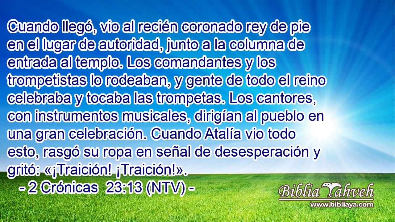 Cuando llegó, vio al recién coronado rey de pie en el lugar de autoridad, junto a la columna de entrada al templo. Los comandantes y los trompetistas lo rodeaban, y gente de todo el reino celebraba y tocaba las trompetas. Los cantores, con instrumentos musicales, dirigían al pueblo en una gran celebración. Cuando Atalía vio todo esto, rasgó su ropa en señal de desesperación y gritó: «¡Traición! ¡Traición!».