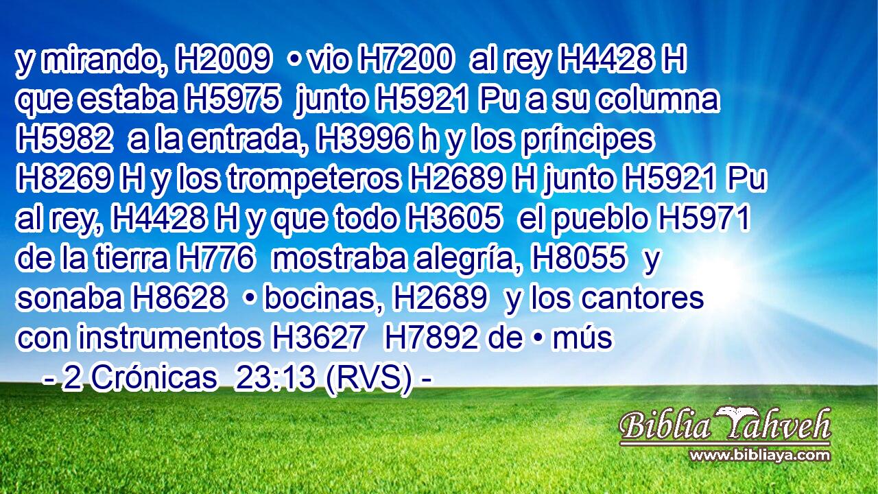 y mirando, H2009  • vio H7200  al rey H4428 H que estaba H5975  junto H5921 Pu a su columna H5982  a la entrada, H3996 h y los príncipes H8269 H y los trompeteros H2689 H junto H5921 Pu al rey, H4428 H y que todo H3605  el pueblo H5971  de la tierra H776  mostraba alegría, H8055  y sonaba H8628  • bocinas, H2689  y los cantores con instrumentos H3627  H7892 de • mús