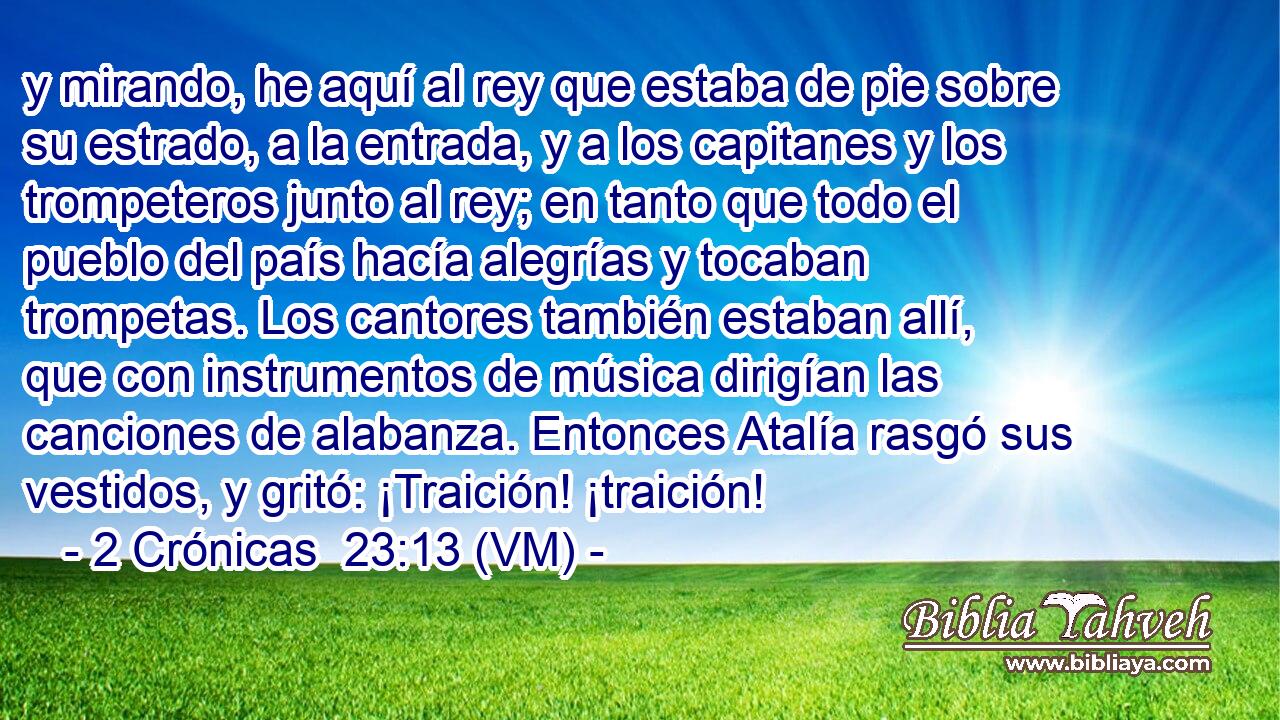  y mirando, he aquí al rey que estaba de pie sobre su estrado, a la entrada, y a los capitanes y los trompeteros junto al rey; en tanto que todo el pueblo del país hacía alegrías y tocaban trompetas. Los cantores también estaban allí, que con instrumentos de música dirigían las canciones de alabanza. Entonces Atalía rasgó sus vestidos, y gritó: ¡Traición! ¡traición! 