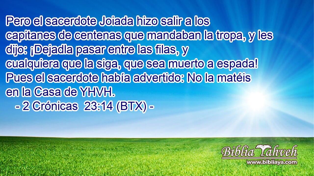 Pero el sacerdote Joiada hizo salir a los capitanes de centenas que mandaban la tropa, y les dijo: ¡Dejadla pasar entre las filas, y cualquiera que la siga, que sea muerto a espada! Pues el sacerdote había advertido: No la matéis en la Casa de YHVH.