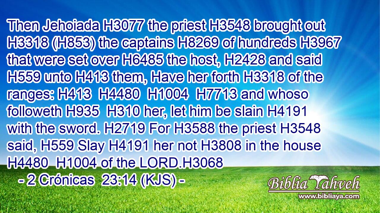 Then Jehoiada H3077 the priest H3548 brought out H3318 (H853) the captains H8269 of hundreds H3967 that were set over H6485 the host, H2428 and said H559 unto H413 them, Have her forth H3318 of the ranges: H413  H4480  H1004  H7713 and whoso followeth H935  H310 her, let him be slain H4191 with the sword. H2719 For H3588 the priest H3548 said, H559 Slay H4191 her not H3808 in the house H4480  H1004 of the LORD.H3068