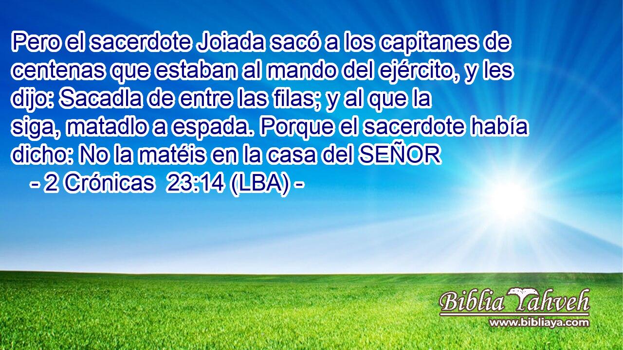 Pero el sacerdote Joiada sacó a los capitanes de centenas que estaban al mando del ejército, y les dijo: Sacadla de entre las filas; y al que la siga, matadlo a espada. Porque el sacerdote había dicho: No la matéis en la casa del SEÑOR