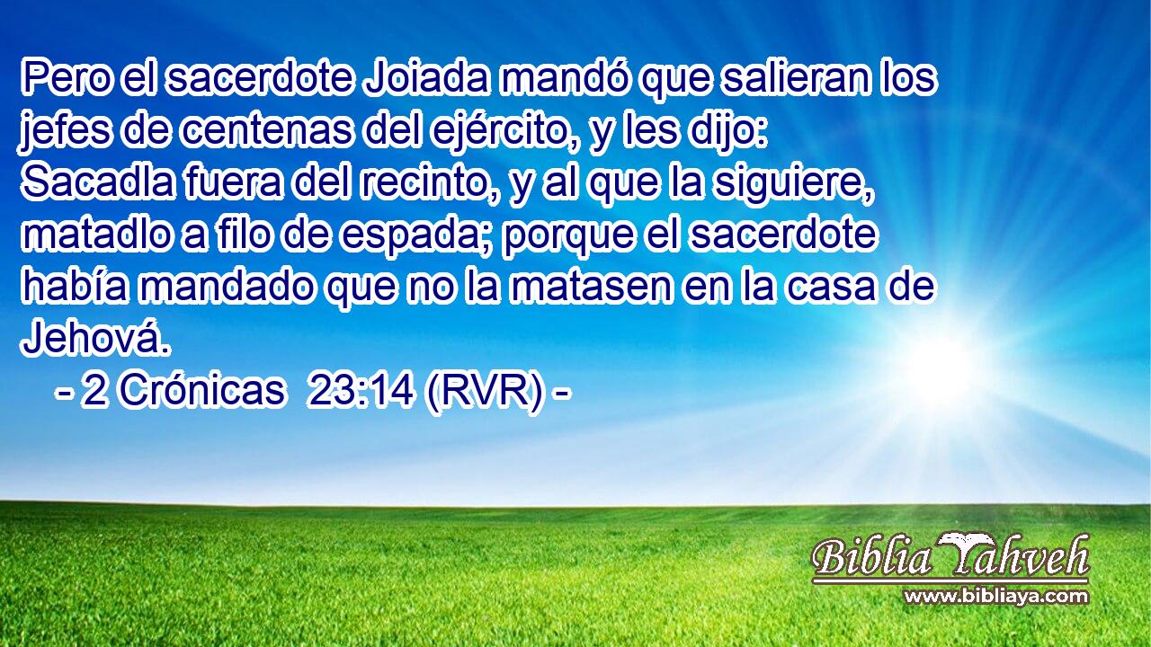 Pero el sacerdote Joiada mandó que salieran los jefes de centenas del ejército, y les dijo: Sacadla fuera del recinto, y al que la siguiere, matadlo a filo de espada; porque el sacerdote había mandado que no la matasen en la casa de Jehová.