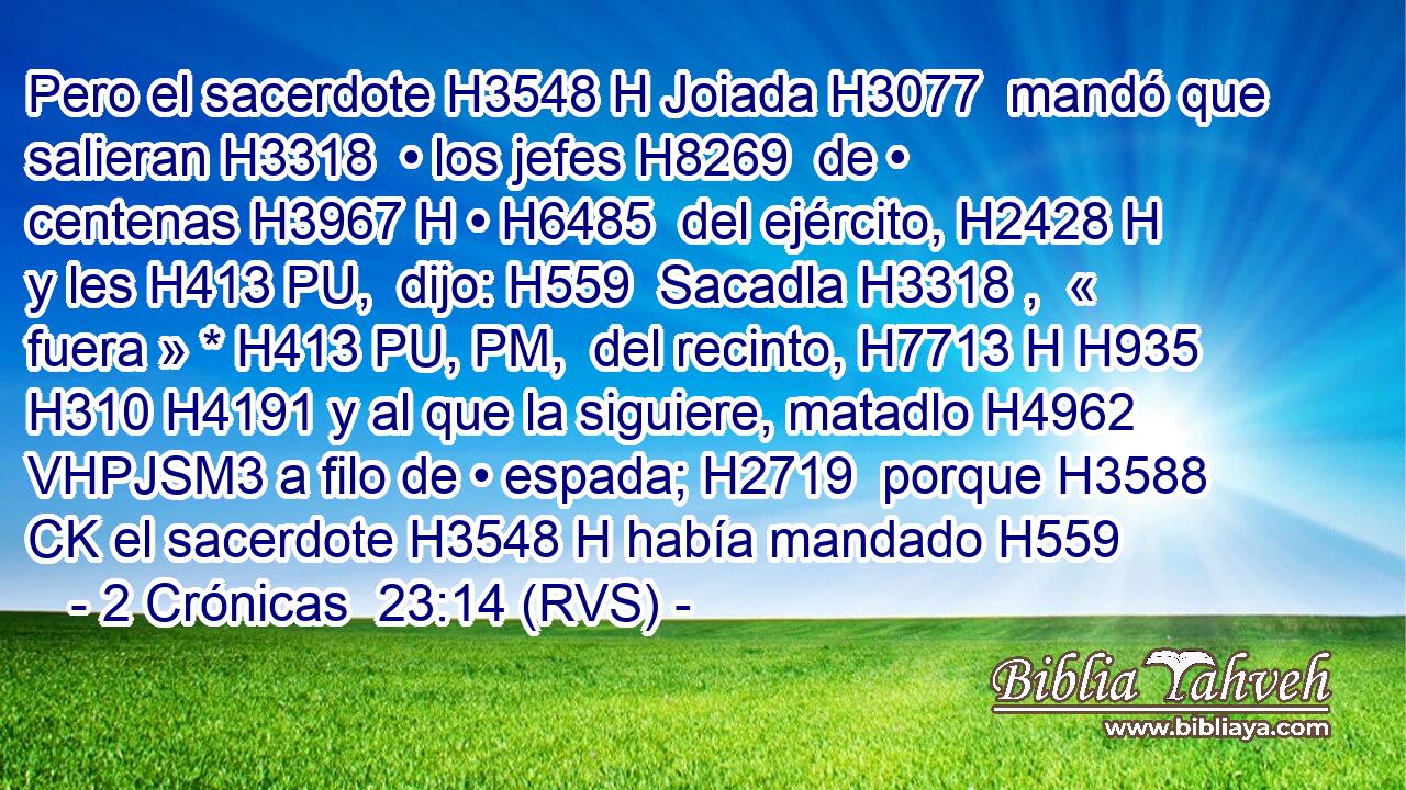 Pero el sacerdote H3548 H Joiada H3077  mandó que salieran H3318  • los jefes H8269  de • centenas H3967 H • H6485  del ejército, H2428 H y les H413 PU,  dijo: H559  Sacadla H3318 ,  « fuera » * H413 PU, PM,  del recinto, H7713 H H935 H310 H4191 y al que la siguiere, matadlo H4962 VHPJSM3 a filo de • espada; H2719  porque H3588 CK el sacerdote H3548 H había mandado H559
