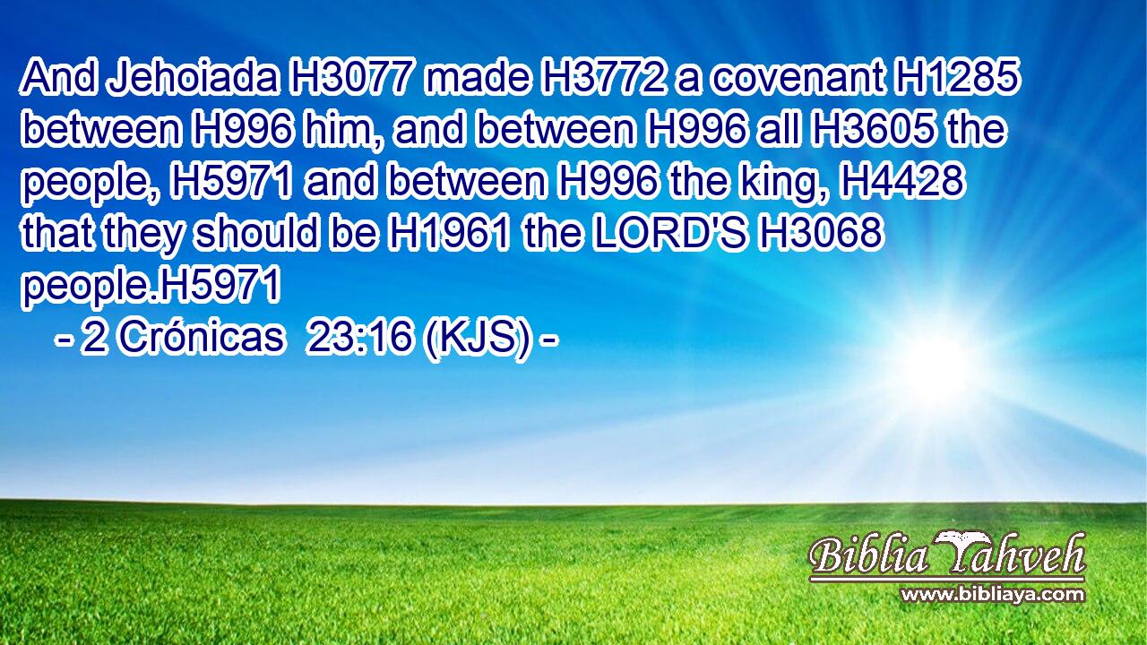 And Jehoiada H3077 made H3772 a covenant H1285 between H996 him, and between H996 all H3605 the people, H5971 and between H996 the king, H4428 that they should be H1961 the LORD'S H3068 people.H5971