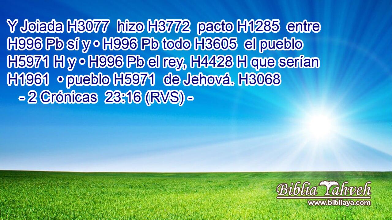 Y Joiada H3077  hizo H3772  pacto H1285  entre H996 Pb sí y • H996 Pb todo H3605  el pueblo H5971 H y • H996 Pb el rey, H4428 H que serían H1961  • pueblo H5971  de Jehová. H3068  