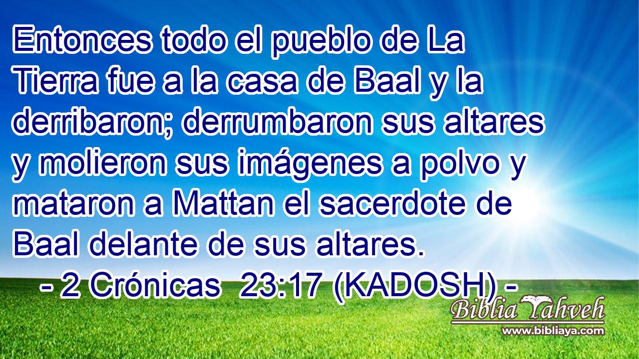  Entonces todo el pueblo de La Tierra fue a la casa de Baal y la derribaron; derrumbaron sus altares y molieron sus imágenes a polvo y mataron a Mattan el sacerdote de Baal delante de sus altares. 